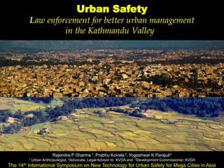 
Urban Safety
Law enforcement for better urban management
in the Kathmandu Valley
Rajendra P Sharma 1, Prabhu Koirala 2, Yogeshwar K Parajuli3
1 Urban Anthropologist, 2Advocate, Legal Advisor to KVDA and 3Development Commissioner, KVDA
The 14th International Symposium on New Technology for Urban Safety for Mega Cities in Asia
 