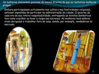 As mulheres atenienses gozavam de menos direitos do que as restantes mulheres gregas. Embora participassem activamente nos cultos e nas festividades religiosas, estavam impedidas de participar na administração da cidade. O governo da casa era da sua inteira responsabilidade, entregando as tarefas domésticas tais como cozinhar ou lavar a roupa aos escravos. As mulheres mais pobres eram obrigadas a trabalhar fora de casa, sendo, por exemplo, vendedoras no mercado. 