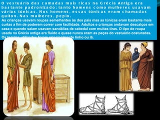 O vestuário das camadas mais ricas na Grécia Antiga era bastante padronizado: tanto homens como mulheres usavam várias túnicas. Nos homens, essas túnicas eram chamadas quíton. Nas mulheres, peplo.  As crianças usavam roupas semelhantes às dos pais mas as túnicas eram bastante mais curtas a fim de poderem correr com facilidade. Adultos e crianças andavam descalços em casa e quando saíam usavam sandálias de cabedal com muitas tiras. O tipo de roupa usada na Grécia antiga era fluído e quase nunca eram as peças do vestuário costuradas. Os tecidos utilizados foram principalmente linho ou lã. 