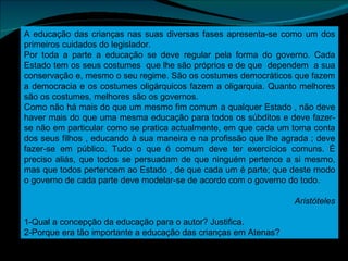 A educação das crianças nas suas diversas fases apresenta-se como um dos primeiros cuidados do legislador. Por toda a parte a educação se deve regular pela forma do governo. Cada Estado tem os seus costumes  que lhe são próprios e de que  dependem  a sua conservação e, mesmo o seu regime. São os costumes democráticos que fazem a democracia e os costumes oligárquicos fazem a oligarquia. Quanto melhores são os costumes, melhores são os governos. Como não há mais do que um mesmo fim comum a qualquer Estado , não deve haver mais do que uma mesma educação para todos os súbditos e deve fazer-se não em particular como se pratica actualmente, em que cada um toma conta dos seus filhos , educando à sua maneira e na profissão que lhe agrada ; deve fazer-se em público. Tudo o que é comum deve ter exercícios comuns. É preciso aliás, que todos se persuadam de que ninguém pertence a si mesmo, mas que todos pertencem ao Estado , de que cada um é parte; que deste modo o governo de cada parte deve modelar-se de acordo com o governo do todo. Aristóteles 1-Qual a concepção da educação para o autor? Justifica. 2-Porque era tão importante a educação das crianças em Atenas? 