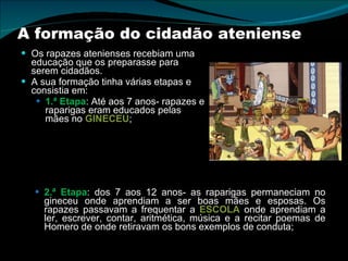 A formação do cidadão ateniense Os rapazes atenienses recebiam uma educação que os preparasse para serem cidadãos.  A sua formação tinha várias etapas e consistia em: 1.ª Etapa : Até aos 7 anos- rapazes e raparigas eram educados pelas mães no  GINECEU ; 2.ª Etapa : dos 7 aos 12 anos- as raparigas permaneciam no gineceu onde aprendiam a ser boas mães e esposas. Os rapazes passavam a frequentar a  ESCOLA  onde aprendiam a ler, escrever, contar, aritmética, música e a recitar poemas de Homero de onde retiravam os bons exemplos de conduta; 
