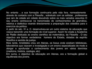 No entanto , a sua formação continuaria pela vida fora, nomeadamente  através do contacto com a Filosofia , sobretudo com os sofistas , professores que iam de cidade em cidade discutindo sobre os mais variados assuntos O seu ensino centrava-se na transmissão de conhecimentos de gramática, retórica e dialéctica visando directamente a preparação dos cidadãos para o exercício da política. A partir do séc. IV a. C. desenvolveu-se um outro sistema de educação que visava transmitir uma formação de nível superior. Assim foi criada a Academia de Platão dedicada ao ensino cientifico da matemática, da Filosofia . O seu objectivo era formar verdadeiros  homens do Estado, dotados de espírito filosófico e sentido de justiça. Mais tarde, Aristóteles criou em Atenas, os liceus onde existiam bibliotecas, laboratórios que visavam a investigação e um ensino especializado de modo a alargar e aprofundar o conhecimento dos jovens em vários domínios (medicina, história, zoologia, etc) Em suma, o objectivo da educação em Atenas, era a formação global e equilibrada dos jovens. 