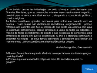 É no âmbito destas festividades(as do culto cívico) e particularmente das Grandes Dionísias, que se desenvolve o teatro, cujo crescimento é magnífico: constrói para o demos um ideal comum , alargando a consciência política , moral e religiosa. As festas constituem, grandes momentos para entrar em contacto com os deuses . Essas festas são duplamente importantes: religiosamente , porque reforçam nos espíritos dos fiéis a certeza de que existe um cosmos com uma lei espiritual; politicamente, porque cimentam a união de todos os cidadãos e mesmo de todos os habitantes da cidade e são geradoras de consensos, pela atmosfera de alegria em que se desenrolam. A arte e a literatura continuam a encontrar na religião  os seus temas essenciais e contribuem para exaltar ,ao mesmo tempo , a transcendência e a benevolência dos deuses. André Festuguière, Grécia e Mito 1-Que razões explicam a grande afluência de espectadores aos teatros gregos, na Antiguidade? 2-Porque é que as festividades religiosas eram tão importantes para os gregos?  Vídeo 2 