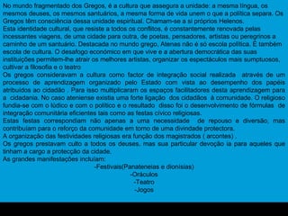 No mundo fragmentado dos Gregos, é a cultura que assegura a unidade: a mesma língua, os mesmos deuses, os mesmos santuários, a mesma forma de vida unem o que a política separa. Os Gregos têm consciência dessa unidade espiritual. Chamam-se a si próprios Helenos. Esta identidade cultural, que resiste a todos os conflitos, é constantemente renovada pelas incessantes viagens, de uma cidade para outra, de poetas, pensadores, artistas ou peregrinos a caminho de um santuário. Destacada no mundo grego, Atenas não é só escola política. É também escola de cultura. O desafogo económico em que vive e a abertura democrática das suas instituições permitem-lhe atrair os melhores artistas, organizar os espectáculos mais sumptuosos, cultivar a filosofia e o teatro Os gregos consideravam a cultura como factor de integração social realizada  através de um processo de aprendizagem organizado pelo Estado com vista ao desempenho dos papéis atribuídos ao cidadão . Para isso multiplicaram os espaços facilitadores desta aprendizagem para a  cidadania. No caso ateniense existia uma forte ligação  dos cidadãos  à comunidade. O religioso fundia-se com o lúdico e com o político e o resultado  disso foi o desenvolvimento de fórmulas  de integração comunitária eficientes tais como as festas cívico religiosas. Estas festas correspondiam não apenas a uma necessidade  de repouso e diversão, mas contribuíam para o reforço da comunidade em torno de uma divindade protectora. A organização das festividades religiosas era função dos magistrados ( arcontes) . Os gregos prestavam culto a todos os deuses, mas sua particular devoção ia para aqueles que tinham a cargo a protecção da cidade. As grandes manifestações incluíam: -Festivais(Panateneias e dionísias) -Oráculos -Teatro -Jogos 