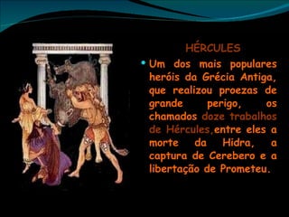 HÉRCULES Um dos mais populares heróis da Grécia Antiga, que realizou proezas de grande perigo, os chamados  doze trabalhos de Hércules, entre eles a morte da Hidra, a captura de Cerebero e a libertação de Prometeu. 