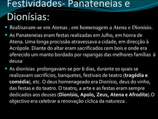 Festividades- Panateneias e Dionísias: Realizavam-se em Atenas , em homenagem a Atena e Dionísio.  As Panateneias eram festas realizadas em Julho, em honra de Atena. Uma longa procissão atravessava a cidade, em direcção à Acrópole. Diante do altar eram sacrificados cem bois e onde era oferecido um manto bordado por raparigas das melhores famílias  à deusa As dionísias  prolongavam-se por 6 dias, durante os quais se realizavam sacrifícios, banquetes, festivais de teatro ( tragédia e comédia ), etc. O deus homenageado era Dionísio, deus do vinho, das festas e do teatro. O teatro, a arte e as festas eram sempre dedicados aos deuses ( Dionísio, Apolo, Zeus, Atena e Afrodite ).O objectivo era celebrar a renovação cíclica da natureza . 