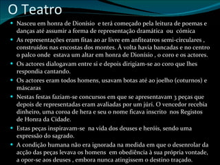 O Teatro Nasceu em honra de Dionísio  e terá começado pela leitura de poemas e danças até assumir a forma de representação dramática  ou  cómica As representações eram fitas ao ar livre em anfiteatros semi-circulares , construídos nas encostas dos montes. À volta havia bancadas e no centro o palco onde  estava um altar em honra de Dionísio , o coro e os actores. Os actores dialogavam entre si e depois dirigiam-se ao coro que lhes respondia cantando. Os actores eram todos homens, usavam botas até ao joelho (coturnos) e máscaras Nestas festas faziam-se concursos em que se apresentavam 3 peças que depois de representadas eram avaliadas por um júri. O vencedor recebia dinheiro, uma coroa de hera e seu o nome ficava inscrito  nos Registos de Honra da Cidade. Estas peças inspiravam-se  na vida dos deuses e heróis, sendo uma expressão do sagrado. A condição humana não era ignorada na medida em que o desenrolar da acção das peças levava os homens  em obediência à sua própria vontade, a opor-se aos deuses , embora nunca atingissem o destino traçado. 