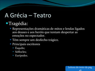 A Grécia – Teatro Tragédia: Representações dramáticas de mitos e lendas ligados aos deuses e aos heróis que tentam despertar as emoções no espectador. Têm sempre um desfecho trágico. Principais escritores Ésquilo; Sóflocles; Eurípedes. Leitura do texto da pág. 46 