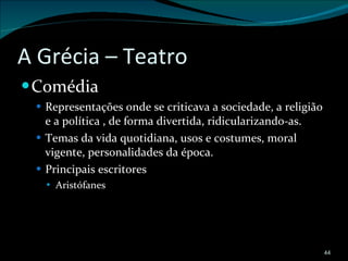 A Grécia – Teatro Comédia Representações onde se criticava a sociedade, a religião e a política , de forma divertida, ridicularizando-as. Temas da vida quotidiana, usos e costumes, moral vigente, personalidades da época. Principais escritores Aristófanes 