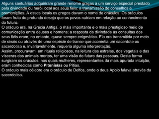 Alguns santuários adquiriram grande renome graças a um serviço especial prestado pela divindade ou herói local aos seus fiéis: a transmissão de conselhos e premonições. A esses locais os gregos davam o nome de oráculos. Os oráculos foram fruto do profundo desejo que os povos nutriam em relação ao conhecimento do futuro.  O oráculo era, na Grécia Antiga, o mais importante e o mais prestigioso meio de comunicação entre deuses e homens; a resposta da divindade às consultas dos seus fiéis eram, no entanto, quase sempre enigmática. Ela era transmitida por meio de sinais ou através de uma espécie de transe que acometia um sacerdote ou sacerdotisa e, invariavelmente, requeria alguma interpretação.  Assim, procuravam  em rituais religiosos, na leitura das estrelas, dos vegetais e das vísceras dos animais mortos, ter uma visão do futuro das pessoas. Desta forma surgiram os oráculos, nos quais mulheres, representantes da mais apurada intuição, eram conhecidas como  Pitonísias  ou Pítias. O oráculo mais célebre era o oráculo de Delfos, onde o deus Apolo falava através da sacerdotisa. 