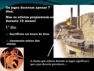 Os jogos duravam apenas 7 dias; Mas os atletas preparavam-se durante 10 meses! 1º dia: ₪  Sacrifícios em honra de Zeus ₪  Juramento solene dos atletas A chama que arderia durante os jogos significava que a paz deveria prevalecer… 