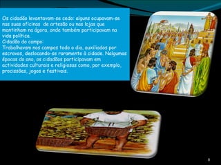 Os cidadão levantavam-se cedo: alguns ocupavam-se nas suas oficinas  de artesão ou nas lojas que mantinham na ágora, onde também participavam na vida política. Cidadão do campo: Trabalhavam nos campos todo o dia, auxiliados por escravos, deslocando-se raramente à cidade. Nalgumas épocas do ano, os cidadãos participavam em actividades culturais e religiosas como, por exemplo, procissões, jogos e festivais. 