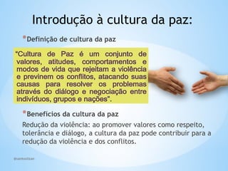 @santoslizan
Introdução à cultura da paz:
*Definição de cultura da paz
*Benefícios da cultura da paz
Redução da violência: ao promover valores como respeito,
tolerância e diálogo, a cultura da paz pode contribuir para a
redução da violência e dos conflitos.
 