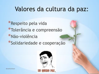 @santoslizan
Valores da cultura da paz:
*Respeito pela vida
*Tolerância e compreensão
*Não-violência
*Solidariedade e cooperação
 