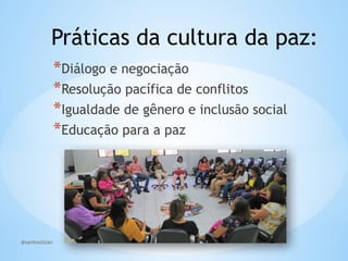 @santoslizan
Práticas da cultura da paz:
*Diálogo e negociação
*Resolução pacífica de conflitos
*Igualdade de gênero e inclusão social
*Educação para a paz
 
