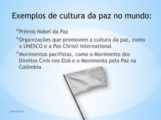 @santoslizan
Exemplos de cultura da paz no mundo:
*Prêmio Nobel da Paz
*Organizações que promovem a cultura da paz, como
a UNESCO e a Pax Christi International
*Movimentos pacifistas, como o Movimento dos
Direitos Civis nos EUA e o Movimento pela Paz na
Colômbia
 
