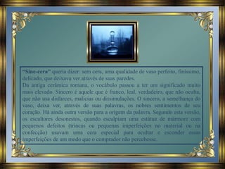 “Sine-cera” queria dizer: sem cera, uma qualidade de vaso perfeito, finíssimo,
delicado, que deixava ver através de suas paredes.
Da antiga cerâmica romana, o vocábulo passou a ter um significado muito
mais elevado. Sincero é aquele que é franco, leal, verdadeiro, que não oculta,
que não usa disfarces, malícias ou dissimulações. O sincero, a semelhança do
vaso, deixa ver, através de suas palavras, os nobres sentimentos de seu
coração. Há ainda outra versão para a origem da palavra. Segundo esta versão,
os escultores desonestos, quando esculpiam uma estátua de mármore com
pequenos defeitos (trincas ou pequenas imperfeições no material ou na
confecção) usavam uma cera especial para ocultar e esconder essas
imperfeições de um modo que o comprador não percebesse.
 