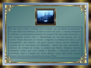 Por que razão ocultar a verdade, se é a verdade que nos liberta da ignorância?
Por que razão usar disfarces, se cedo ou tarde eles caem, e seremos obrigados
a enfrentar as consequências funestas da mentira? Por que razão dissimular, se
não desejamos jamais ouvir a dissimulação na voz das pessoas que nos
cercam? Quem luta para ser sincero conquista a confiança de todos, e, por
consequência, seu respeito, seu amor. Quem é sincero jamais enfrentará a
vergonha de ser descoberto em falsidades. Quem luta pela sinceridade é
defensor da verdade do Cristo, a verdade que liberta. Sejamos sinceros,
lembrando sempre que essa virtude é delicada, é respeitosa, jamais nos
permitindo atirar a verdade nos rostos alheios, como uma rocha cortante.
Sejamos sinceros como educadores de nossos filhos.
 