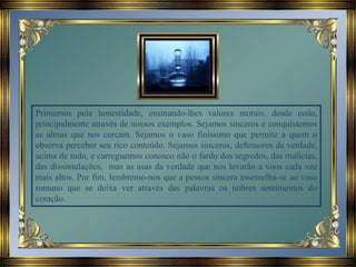 Primemos pela honestidade, ensinando-lhes valores morais, desde cedo,
principalmente através de nossos exemplos. Sejamos sinceros e conquistemos
as almas que nos cercam. Sejamos o vaso finíssimo que permite a quem o
observa perceber seu rico conteúdo. Sejamos sinceros, defensores da verdade,
acima de tudo, e carreguemos conosco não o fardo dos segredos, das malícias,
das dissimulações, mas as asas da verdade que nos levarão a voos cada vez
mais altos. Por fim, lembremo-nos que a pessoa sincera assemelha-se ao vaso
romano que se deixa ver através das palavras os nobres sentimentos do
coração.
 