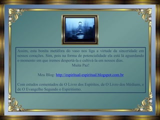Assim, esta bonita metáfora do vaso nos liga a virtude da sinceridade em
nossos corações. Sim, pois na forma de potencialidade ela está lá aguardando
o momento em que iremos despertá-la e cultivá-la em nossos dias.
Muita Paz!
Meu Blog: http://espiritual-espiritual.blogspot.com.br
Com estudos comentados de O Livro dos Espíritos, de O Livro dos Médiuns, e
de O Evangelho Segundo o Espiritismo.
 