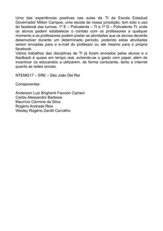 Uma das experiências positivas nas aulas de TI da Escola Estadual
Governador Milton Campos, uma escola de nossa jurisdição, tem sido o uso
do facebook das turmas: 1º E – Polivalente – TI e 1º D – Polivalente TI, onde
os alunos podem estabelecer o contato com os professores a qualquer
momento e os professores podem postar as atividades que os alunos deverão
desenvolver durante um determinado período, podendo estas atividades
serem enviadas para o e-mail do professor ou até mesmo para o próprio
facebook.
Vários trabalhos das disciplinas de TI já foram enviados pelos alunos e o
feedback é quase em tempo real, evitando-se o gasto com papel, além de
incentivar os educandos a utilizarem, de forma consciente, tanto a internet
quanto as redes sociais.
NTEMG17 – SRE – São João Del Rei
Componentes:
Anderson Luiz Brighenti Faccion Cipriani
Carlos Alessandro Barbosa
Maurício Cármine da Silva
Rogério Andrade Reis
Wesley Rogério Zanitti Carvalho
 