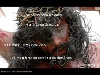 Se causo dano a alguém,
dá-me a força da desculpa,

e se alguém me causa dano,

dá-me a força do perdão e da clemência.

Encenação de Cristo – Em Cerqueira César SP

 