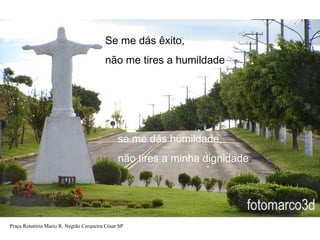 Se me dás êxito,
não me tires a humildade

se me dás humildade,
não tires a minha dignidade.

Praça Rotatória Mario R. Negrão Cerqueira César SP

 