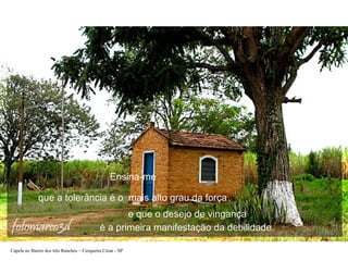 Ensina-me
que a tolerância é o mais alto grau da força
e que o desejo de vingança
é a primeira manifestação da debilidade.
Capela no Bairro dos três Ranchos – Cerqueira César - SP

 