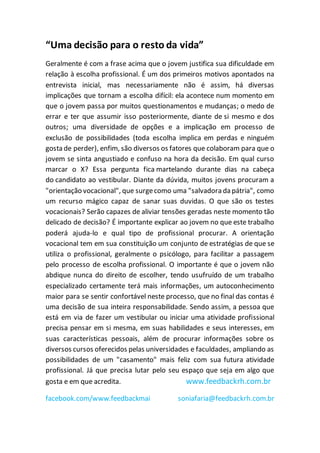 “Uma decisão para o resto da vida”
Geralmente é com a frase acima que o jovem justifica sua dificuldade em
relação à escolha profissional. É um dos primeiros motivos apontados na
entrevista inicial, mas necessariamente não é assim, há diversas
implicações que tornam a escolha difícil: ela acontece num momento em
que o jovem passa por muitos questionamentos e mudanças; o medo de
errar e ter que assumir isso posteriormente, diante de si mesmo e dos
outros; uma diversidade de opções e a implicação em processo de
exclusão de possibilidades (toda escolha implica em perdas e ninguém
gosta de perder), enfim, são diversos os fatores que colaboram para que o
jovem se sinta angustiado e confuso na hora da decisão. Em qual curso
marcar o X? Essa pergunta fica martelando durante dias na cabeça
do candidato ao vestibular. Diante da dúvida, muitos jovens procuram a
"orientação vocacional", que surgecomo uma "salvadora da pátria", como
um recurso mágico capaz de sanar suas duvidas. O que são os testes
vocacionais? Serão capazes de aliviar tensões geradas neste momento tão
delicado de decisão? É importante explicar ao jovem no que este trabalho
poderá ajuda-lo e qual tipo de profissional procurar. A orientação
vocacional tem em sua constituição um conjunto de estratégias de que se
utiliza o profissional, geralmente o psicólogo, para facilitar a passagem
pelo processo de escolha profissional. O importante é que o jovem não
abdique nunca do direito de escolher, tendo usufruído de um trabalho
especializado certamente terá mais informações, um autoconhecimento
maior para se sentir confortável neste processo, que no final das contas é
uma decisão de sua inteira responsabilidade. Sendo assim, a pessoa que
está em via de fazer um vestibular ou iniciar uma atividade profissional
precisa pensar em si mesma, em suas habilidades e seus interesses, em
suas características pessoais, além de procurar informações sobre os
diversos cursos oferecidos pelas universidades e faculdades, ampliando as
possibilidades de um "casamento" mais feliz com sua futura atividade
profissional. Já que precisa lutar pelo seu espaço que seja em algo que
gosta e em que acredita. www.feedbackrh.com.br
facebook.com/www.feedbackmai soniafaria@feedbackrh.com.br
 
