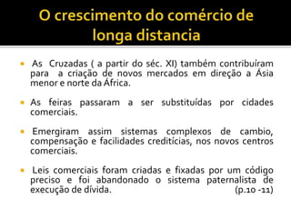  As Cruzadas ( a partir do séc. XI) também contribuíram
para a criação de novos mercados em direção a Ásia
menor e norte da África.
 As feiras passaram a ser substituídas por cidades
comerciais.
 Emergiram assim sistemas complexos de cambio,
compensação e facilidades creditícias, nos novos centros
comerciais.
 Leis comerciais foram criadas e fixadas por um código
preciso e foi abandonado o sistema paternalista de
execução de dívida. (p.10 -11)
 