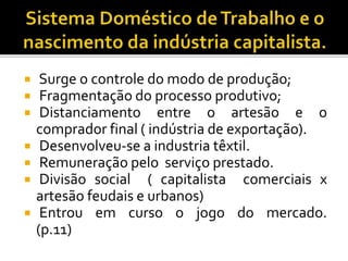  Surge o controle do modo de produção;
 Fragmentação do processo produtivo;
 Distanciamento entre o artesão e o
comprador final ( indústria de exportação).
 Desenvolveu-se a industria têxtil.
 Remuneração pelo serviço prestado.
 Divisão social ( capitalista comerciais x
artesão feudais e urbanos)
 Entrou em curso o jogo do mercado.
(p.11)
 