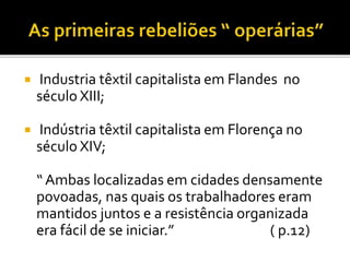  Industria têxtil capitalista em Flandes no
século XIII;
 Indústria têxtil capitalista em Florença no
século XIV;
“ Ambas localizadas em cidades densamente
povoadas, nas quais os trabalhadores eram
mantidos juntos e a resistência organizada
era fácil de se iniciar.” ( p.12)
 