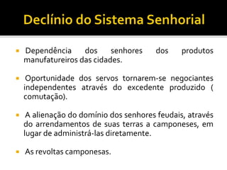  Dependência dos senhores dos produtos
manufatureiros das cidades.
 Oportunidade dos servos tornarem-se negociantes
independentes através do excedente produzido (
comutação).
 A alienação do domínio dos senhores feudais, através
do arrendamentos de suas terras a camponeses, em
lugar de administrá-las diretamente.
 As revoltas camponesas.
 