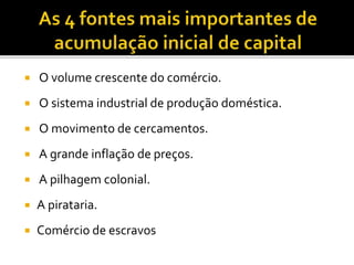  O volume crescente do comércio.
 O sistema industrial de produção doméstica.
 O movimento de cercamentos.
 A grande inflação de preços.
 A pilhagem colonial.
 A pirataria.
 Comércio de escravos
 