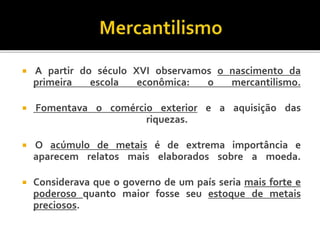  A partir do século XVI observamos o nascimento da
primeira escola econômica: o mercantilismo.
 Fomentava o comércio exterior e a aquisição das
riquezas.
 O acúmulo de metais é de extrema importância e
aparecem relatos mais elaborados sobre a moeda.
 Considerava que o governo de um país seria mais forte e
poderoso quanto maior fosse seu estoque de metais
preciosos.
 