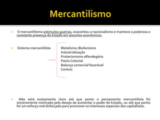  O mercantilismo estimulou guerras, exacerbou o nacionalismo e manteve a poderosa e
constante presença do Estado em assuntos econômicos.
 Sistema mercantilista Metalismo /Bulionismo
Industrialização
Protecionismo alfandegário
Pacto Colonial
Balança comercial favorável
Conluio
 Não está exatamente claro até que ponto o pensamento mercantilista foi
sinceramente motivado pelo desejo de aumentar o poder do Estado, ou até que ponto
foi um esforço mal disfarçado para promover os interesses especiais dos capitalistas.
 