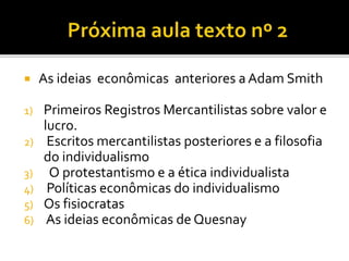  As ideias econômicas anteriores a Adam Smith
1) Primeiros Registros Mercantilistas sobre valor e
lucro.
2) Escritos mercantilistas posteriores e a filosofia
do individualismo
3) O protestantismo e a ética individualista
4) Políticas econômicas do individualismo
5) Os fisiocratas
6) As ideias econômicas de Quesnay
 
