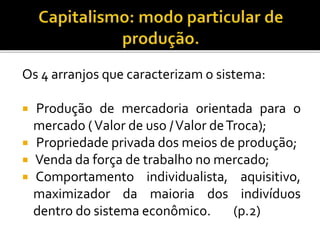 Os 4 arranjos que caracterizam o sistema:
 Produção de mercadoria orientada para o
mercado (Valor de uso /Valor deTroca);
 Propriedade privada dos meios de produção;
 Venda da força de trabalho no mercado;
 Comportamento individualista, aquisitivo,
maximizador da maioria dos indivíduos
dentro do sistema econômico. (p.2)
 