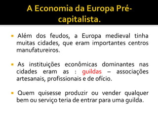  Além dos feudos, a Europa medieval tinha
muitas cidades, que eram importantes centros
manufatureiros.
 As instituições econômicas dominantes nas
cidades eram as : guildas – associações
artesanais, profissionais e de ofício.
 Quem quisesse produzir ou vender qualquer
bem ou serviço teria de entrar para uma guilda.
 