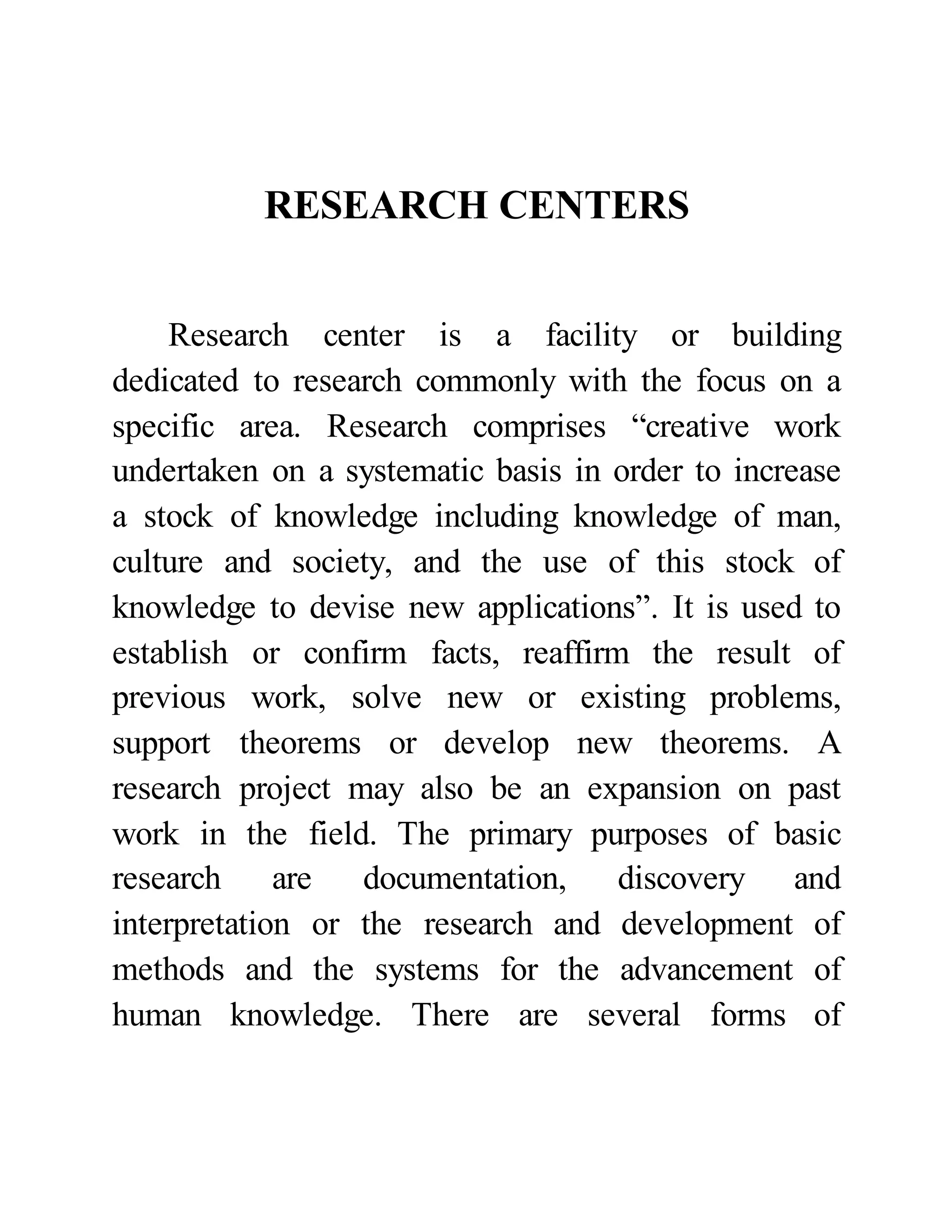 RESEARCH CENTERS 
Research center is a facility or building 
dedicated to research commonly with the focus on a 
specific area. Research comprises “creative work 
undertaken on a systematic basis in order to increase 
a stock of knowledge including knowledge of man, 
culture and society, and the use of this stock of 
knowledge to devise new applications”. It is used to 
establish or confirm facts, reaffirm the result of 
previous work, solve new or existing problems, 
support theorems or develop new theorems. A 
research project may also be an expansion on past 
work in the field. The primary purposes of basic 
research are documentation, discovery and 
interpretation or the research and development of 
methods and the systems for the advancement of 
human knowledge. There are several forms of 
 