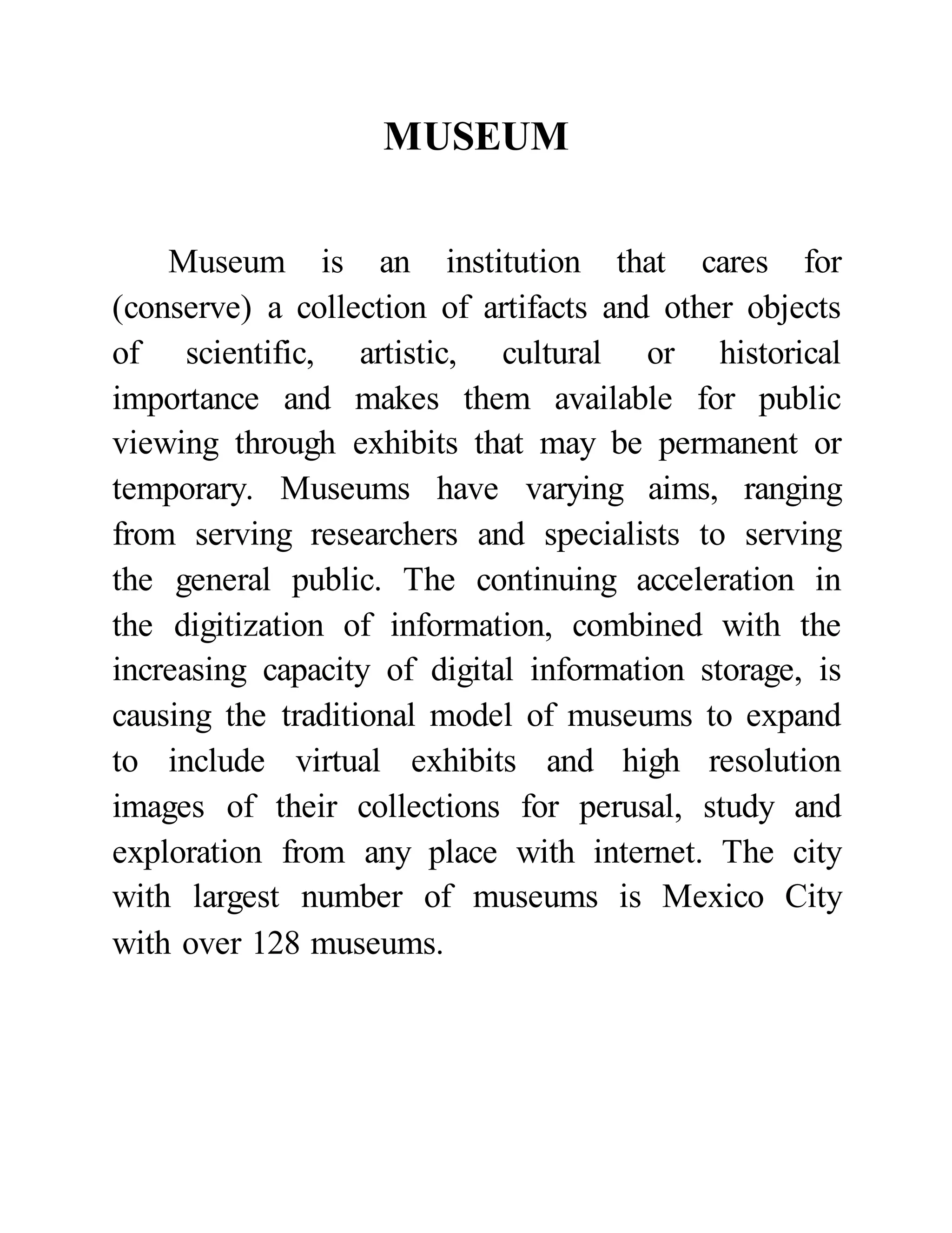 MUSEUM 
Museum is an institution that cares for 
(conserve) a collection of artifacts and other objects 
of scientific, artistic, cultural or historical 
importance and makes them available for public 
viewing through exhibits that may be permanent or 
temporary. Museums have varying aims, ranging 
from serving researchers and specialists to serving 
the general public. The continuing acceleration in 
the digitization of information, combined with the 
increasing capacity of digital information storage, is 
causing the traditional model of museums to expand 
to include virtual exhibits and high resolution 
images of their collections for perusal, study and 
exploration from any place with internet. The city 
with largest number of museums is Mexico City 
with over 128 museums. 
 