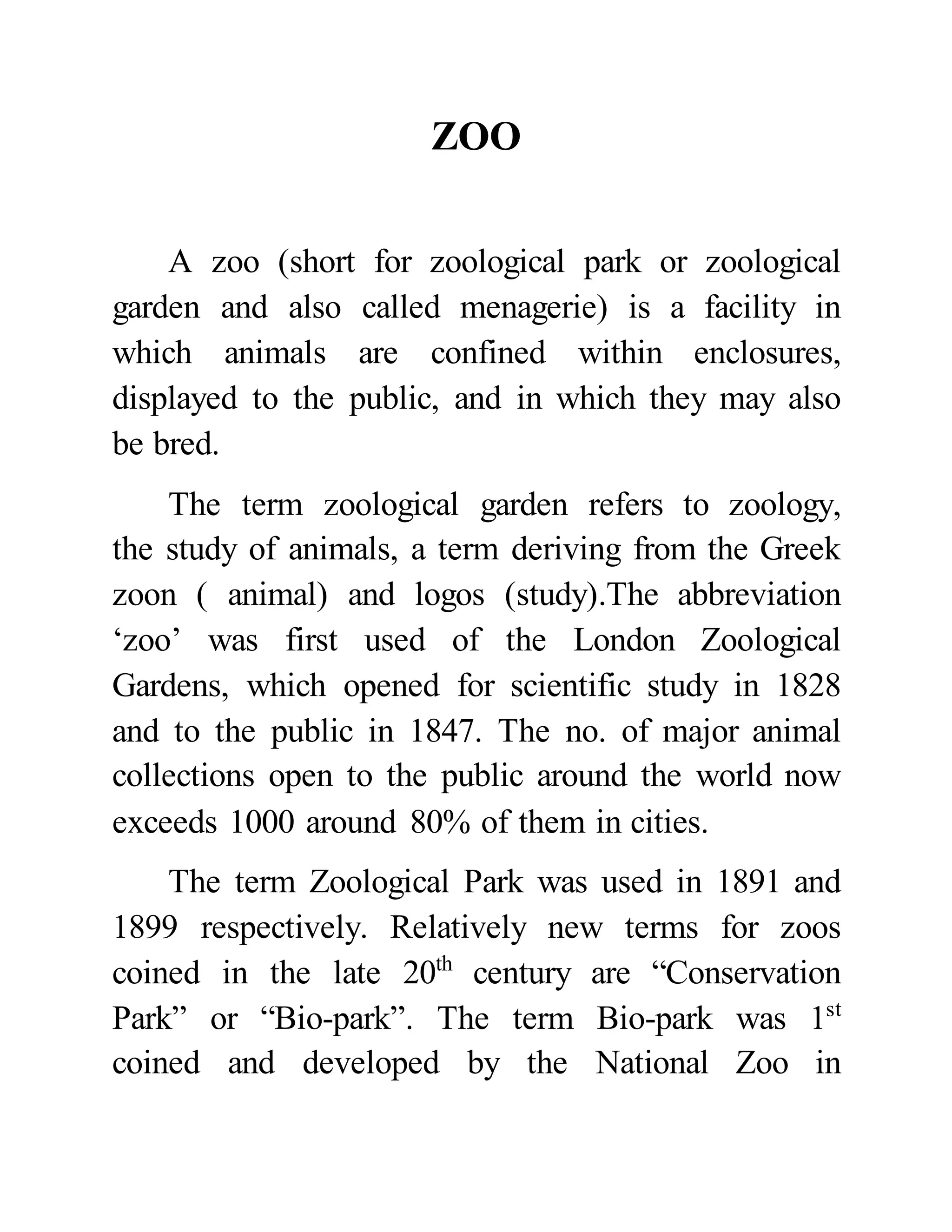 ZOO 
A zoo (short for zoological park or zoological 
garden and also called menagerie) is a facility in 
which animals are confined within enclosures, 
displayed to the public, and in which they may also 
be bred. 
The term zoological garden refers to zoology, 
the study of animals, a term deriving from the Greek 
zoon ( animal) and logos (study).The abbreviation 
‘zoo’ was first used of the London Zoological 
Gardens, which opened for scientific study in 1828 
and to the public in 1847. The no. of major animal 
collections open to the public around the world now 
exceeds 1000 around 80% of them in cities. 
The term Zoological Park was used in 1891 and 
1899 respectively. Relatively new terms for zoos 
coined in the late 20th century are “Conservation 
Park” or “Bio-park”. The term Bio-park was 1st 
coined and developed by the National Zoo in 
 