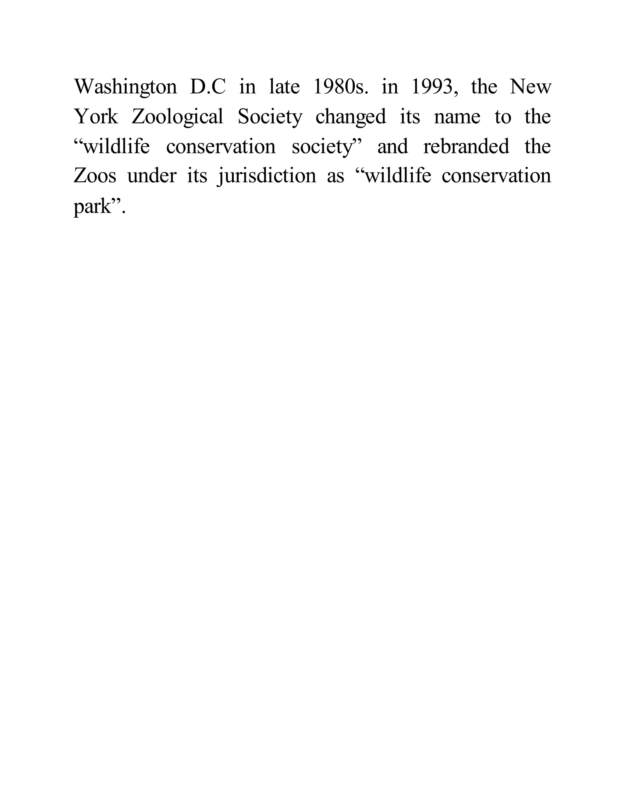 Washington D.C in late 1980s. in 1993, the New 
York Zoological Society changed its name to the 
“wildlife conservation society” and rebranded the 
Zoos under its jurisdiction as “wildlife conservation 
park”. 
 