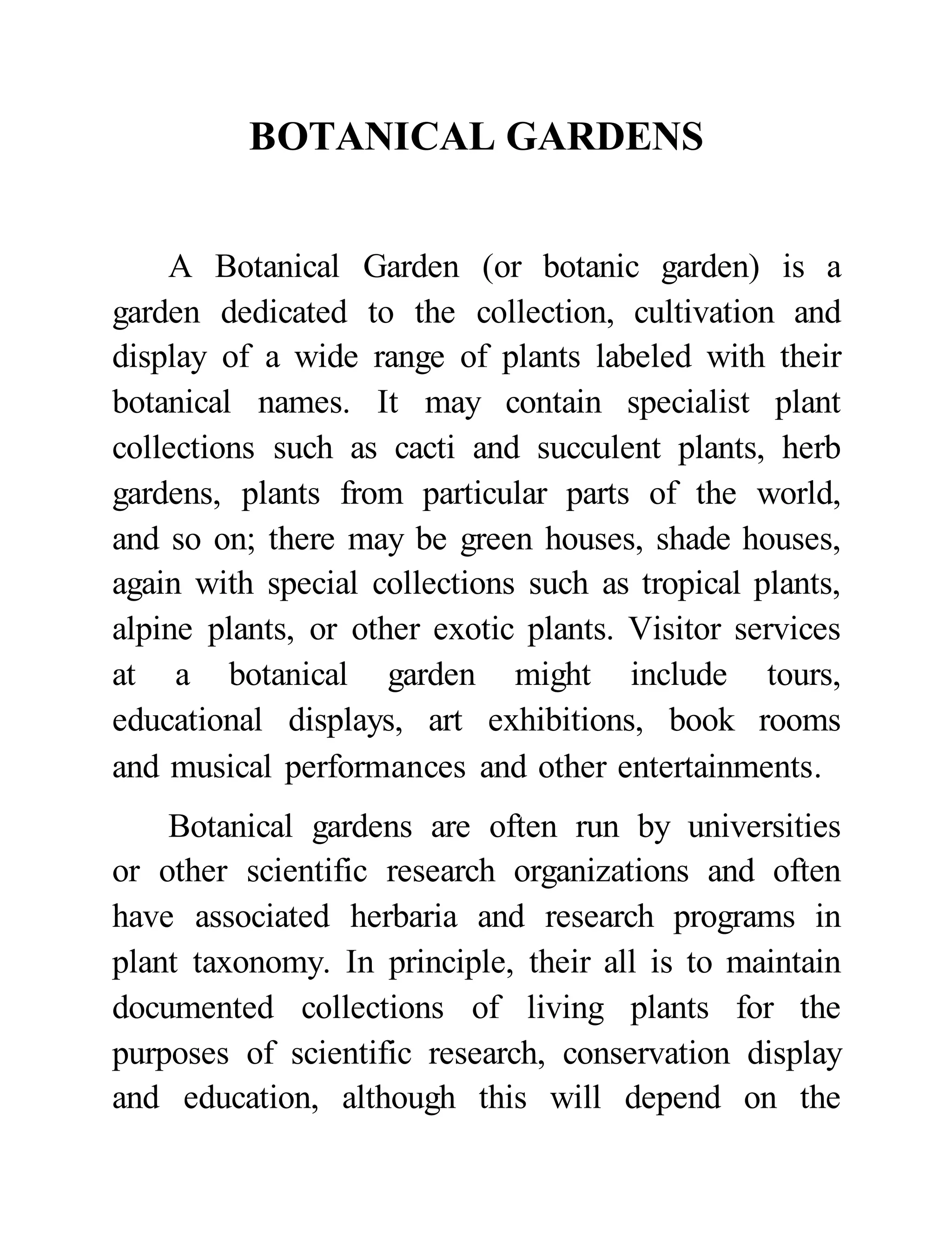 BOTANICAL GARDENS 
A Botanical Garden (or botanic garden) is a 
garden dedicated to the collection, cultivation and 
display of a wide range of plants labeled with their 
botanical names. It may contain specialist plant 
collections such as cacti and succulent plants, herb 
gardens, plants from particular parts of the world, 
and so on; there may be green houses, shade houses, 
again with special collections such as tropical plants, 
alpine plants, or other exotic plants. Visitor services 
at a botanical garden might include tours, 
educational displays, art exhibitions, book rooms 
and musical performances and other entertainments. 
Botanical gardens are often run by universities 
or other scientific research organizations and often 
have associated herbaria and research programs in 
plant taxonomy. In principle, their all is to maintain 
documented collections of living plants for the 
purposes of scientific research, conservation display 
and education, although this will depend on the 
 