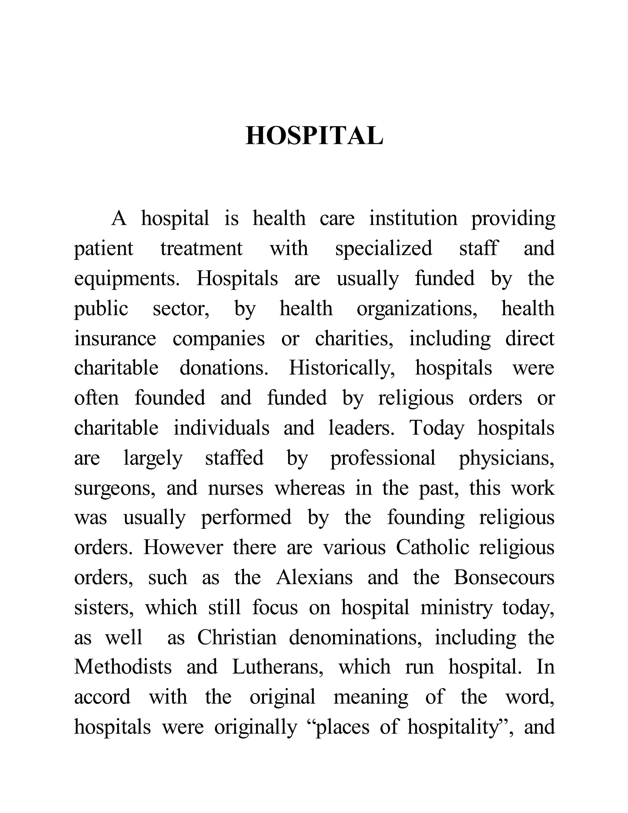 HOSPITAL 
A hospital is health care institution providing 
patient treatment with specialized staff and 
equipments. Hospitals are usually funded by the 
public sector, by health organizations, health 
insurance companies or charities, including direct 
charitable donations. Historically, hospitals were 
often founded and funded by religious orders or 
charitable individuals and leaders. Today hospitals 
are largely staffed by professional physicians, 
surgeons, and nurses whereas in the past, this work 
was usually performed by the founding religious 
orders. However there are various Catholic religious 
orders, such as the Alexians and the Bonsecours 
sisters, which still focus on hospital ministry today, 
as well as Christian denominations, including the 
Methodists and Lutherans, which run hospital. In 
accord with the original meaning of the word, 
hospitals were originally “places of hospitality”, and 
 