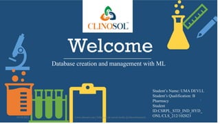 Welcome
Database creation and management with ML
Student’s Name: UMA DEVI.L
Student’s Qualification: B
Pharmacy
Student
ID:CSRPL_STD_IND_HYD_
ONL/CLS_212/102023
10/18/2022 www.clinosol.com | follow us on social media @clinosolresearch
1
 