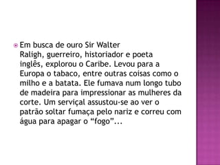 Em busca de ouro Sir Walter
 Raligh, guerreiro, historiador e poeta
 inglês, explorou o Caribe. Levou para a
 Europa o tabaco, entre outras coisas como o
 milho e a batata. Ele fumava num longo tubo
 de madeira para impressionar as mulheres da
 corte. Um serviçal assustou-se ao ver o
 patrão soltar fumaça pelo nariz e correu com
 água para apagar o “fogo”...
 