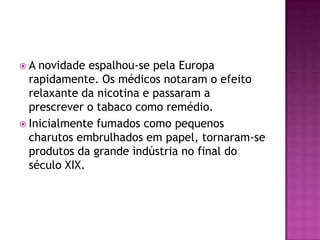 A  novidade espalhou-se pela Europa
  rapidamente. Os médicos notaram o efeito
  relaxante da nicotina e passaram a
  prescrever o tabaco como remédio.
 Inicialmente fumados como pequenos
  charutos embrulhados em papel, tornaram-se
  produtos da grande indústria no final do
  século XIX.
 