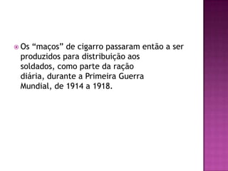  Os“maços” de cigarro passaram então a ser
 produzidos para distribuição aos
 soldados, como parte da ração
 diária, durante a Primeira Guerra
 Mundial, de 1914 a 1918.
 