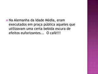  Na Alemanha da Idade Média, eram
 executados em praça pública aqueles que
 utilizavam uma certa bebida escura de
 efeitos euforizantes... O café!!!
 